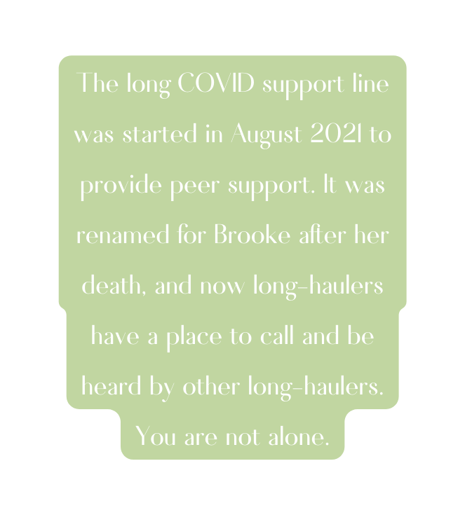 The long COVID support line was started in August 2021 to provide peer support It was renamed for Brooke after her death and now long haulers have a place to call and be heard by other long haulers You are not alone